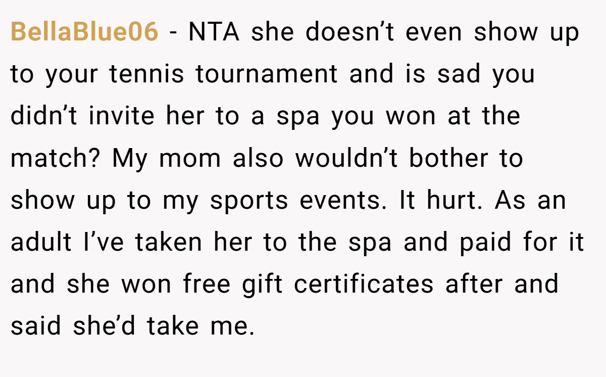 BellaBlue06 − NTA she doesn’t even show up to your tennis tournament and is sad you didn’t invite her to a spa you won at the match? My mom also wouldn’t bother to show up to my sports events. It hurt. As an adult I’ve taken her to the spa and paid for it and she won free gift certificates after and said she’d take me.