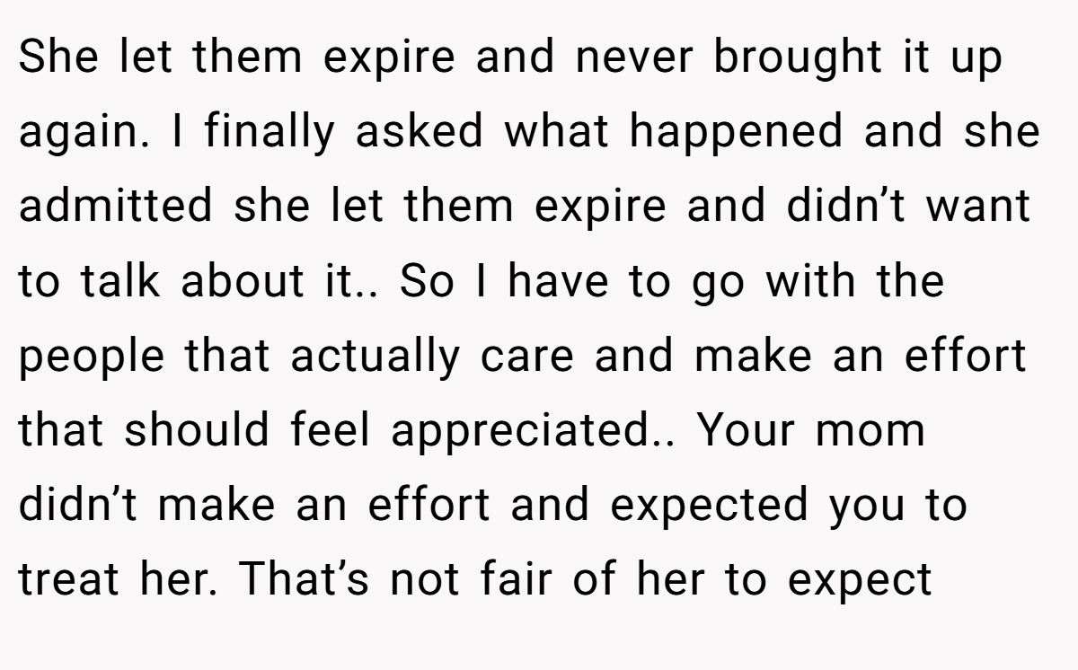 She let them expire and never brought it up again. I finally asked what happened and she admitted she let them expire and didn’t want to talk about it.. So I have to go with the people that actually care and make an effort that should feel appreciated.. Your mom didn’t make an effort and expected you to treat her. That’s not fair of her to expect