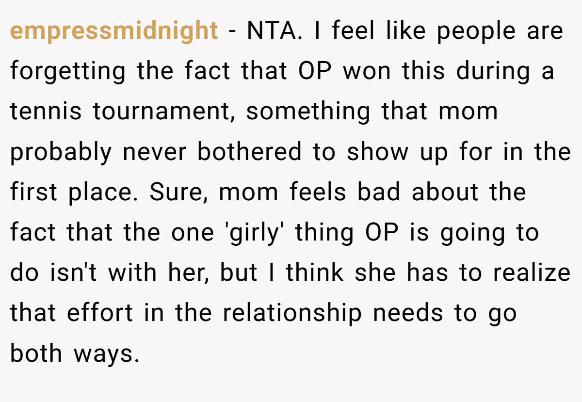 empressmidnight − NTA. I feel like people are forgetting the fact that OP won this during a tennis tournament, something that mom probably never bothered to show up for in the first place. Sure, mom feels bad about the fact that the one 'girly' thing OP is going to do isn't with her, but I think she has to realize that effort in the relationship needs to go both ways.