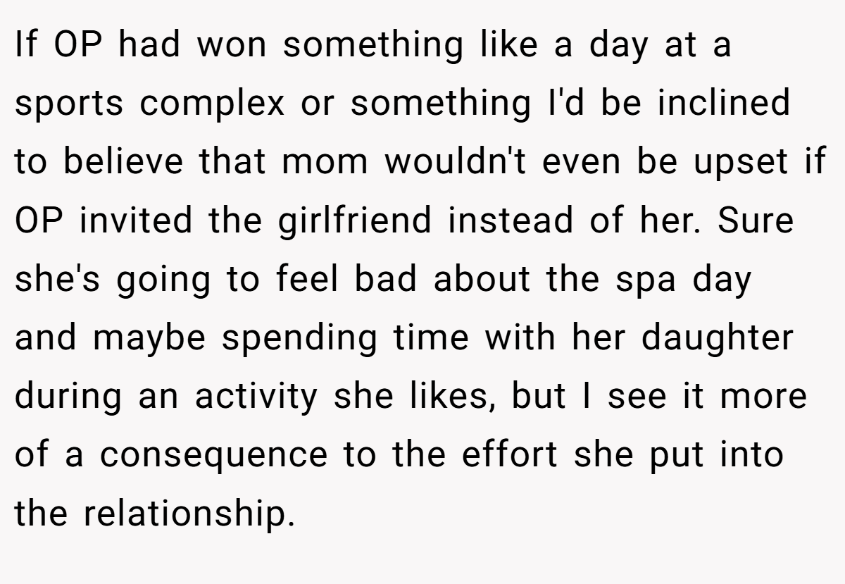 If OP had won something like a day at a sports complex or something I'd be inclined to believe that mom wouldn't even be upset if OP invited the girlfriend instead of her. Sure she's going to feel bad about the spa day and maybe spending time with her daughter during an activity she likes, but I see it more of a consequence to the effort she put into the relationship.