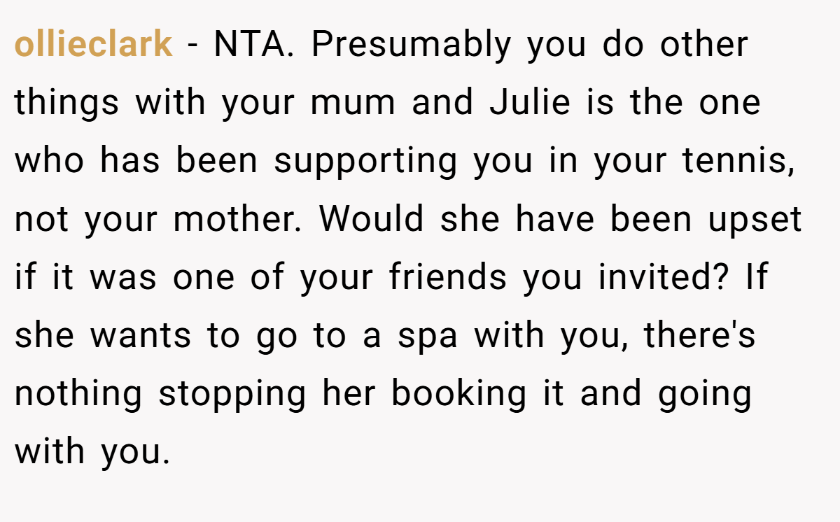 ollieclark − NTA. Presumably you do other things with your mum and Julie is the one who has been supporting you in your tennis, not your mother. Would she have been upset if it was one of your friends you invited? If she wants to go to a spa with you, there's nothing stopping her booking it and going with you.