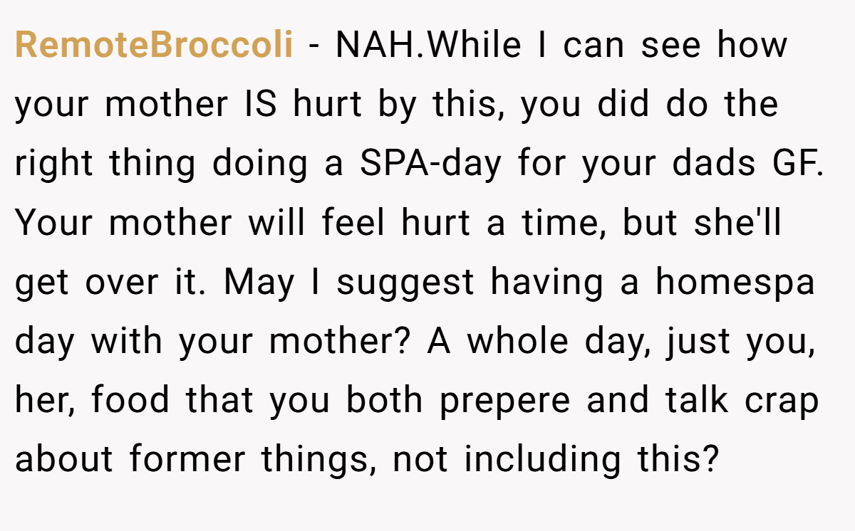 RemoteBroccoli − NAH.While I can see how your mother IS hurt by this, you did do the right thing doing a SPA-day for your dads GF. Your mother will feel hurt a time, but she'll get over it. May I suggest having a homespa day with your mother? A whole day, just you, her, food that you both prepere and talk crap about former things, not including this?