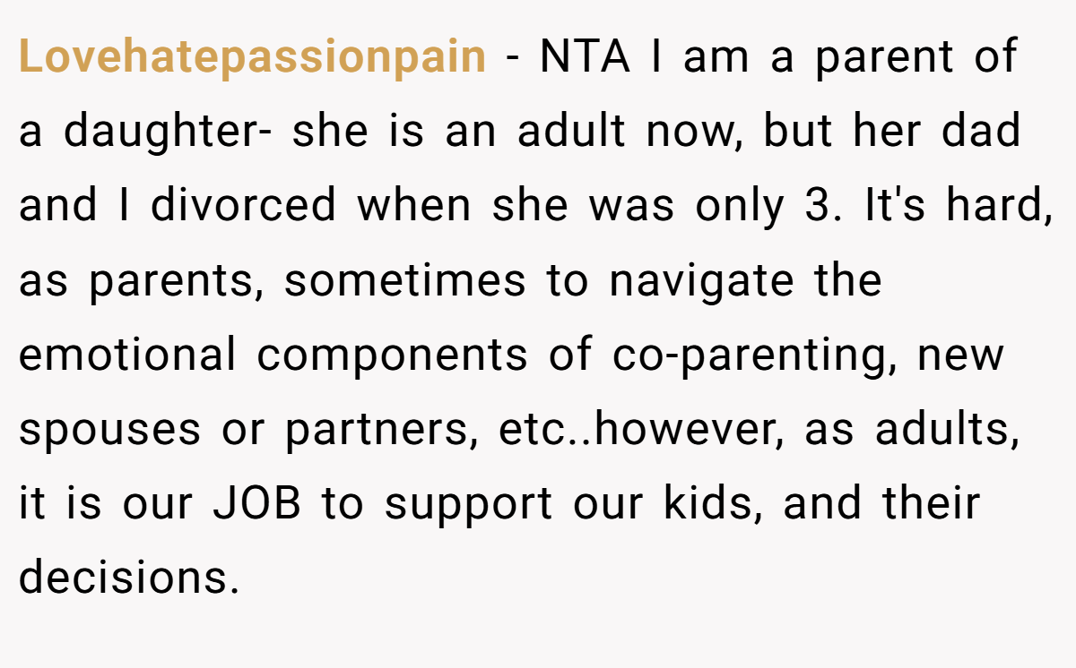 Lovehatepassionpain − NTA I am a parent of a daughter- she is an adult now, but her dad and I divorced when she was only 3. It's hard, as parents, sometimes to navigate the emotional components of co-parenting, new spouses or partners, etc..however, as adults, it is our JOB to support our kids, and their decisions.