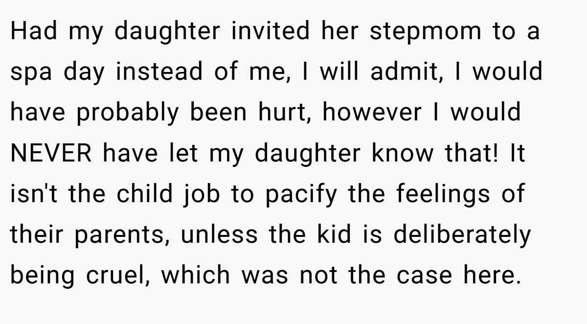 Had my daughter invited her stepmom to a spa day instead of me, I will admit, I would have probably been hurt, however I would NEVER have let my daughter know that! It isn't the child job to pacify the feelings of their parents, unless the kid is deliberately being cruel, which was not the case here.