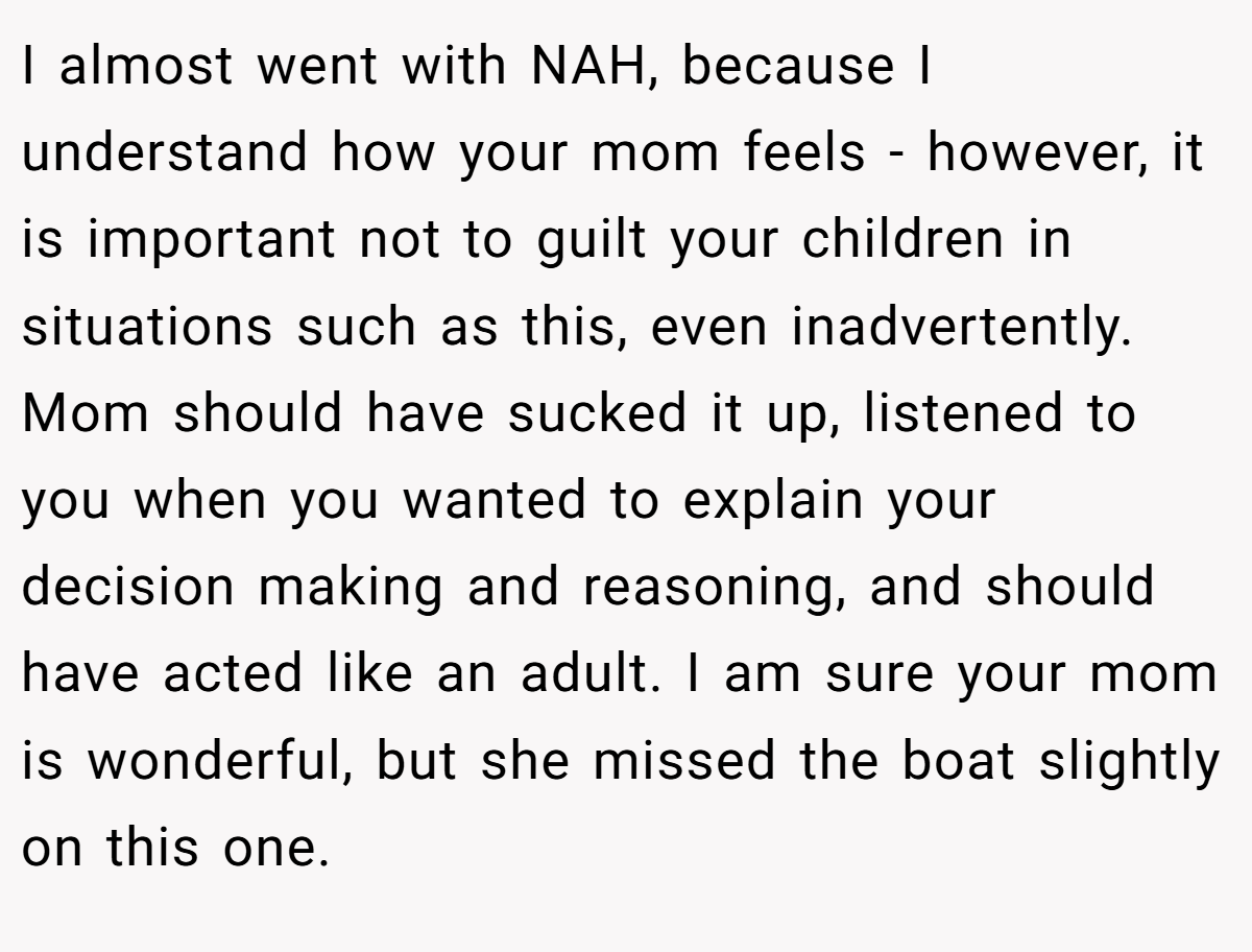 I almost went with NAH, because I understand how your mom feels - however, it is important not to guilt your children in situations such as this, even inadvertently. Mom should have sucked it up, listened to you when you wanted to explain your decision making and reasoning, and should have acted like an adult. I am sure your mom is wonderful, but she missed the boat slightly on this one.