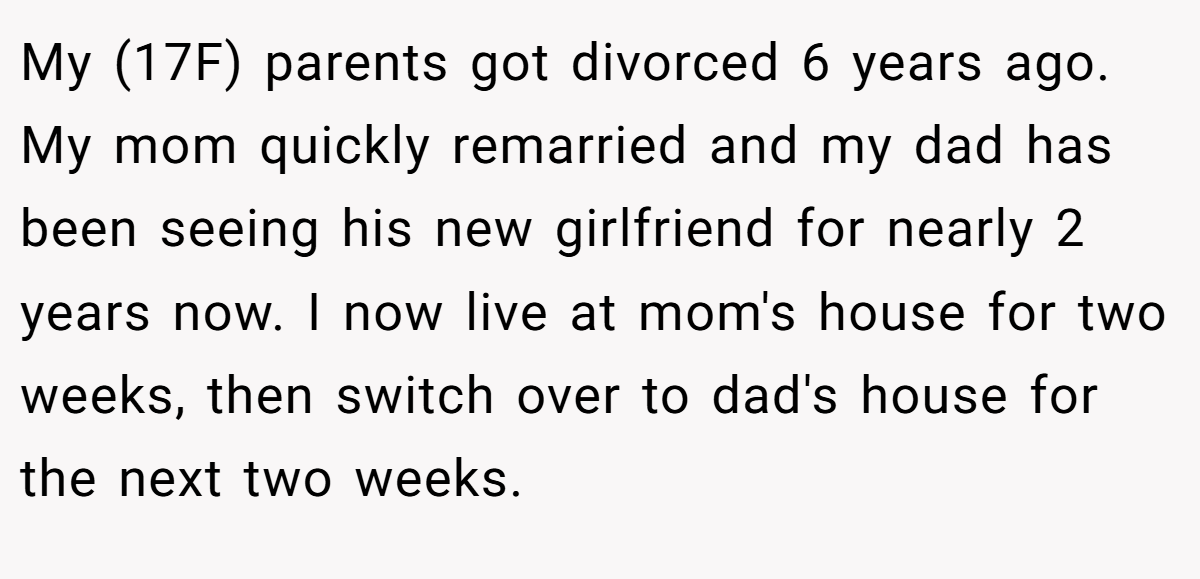 My (17F) parents got divorced 6 years ago. My mom quickly remarried and my dad has been seeing his new girlfriend for nearly 2 years now. I now live at mom's house for two weeks, then switch over to dad's house for the next two weeks.