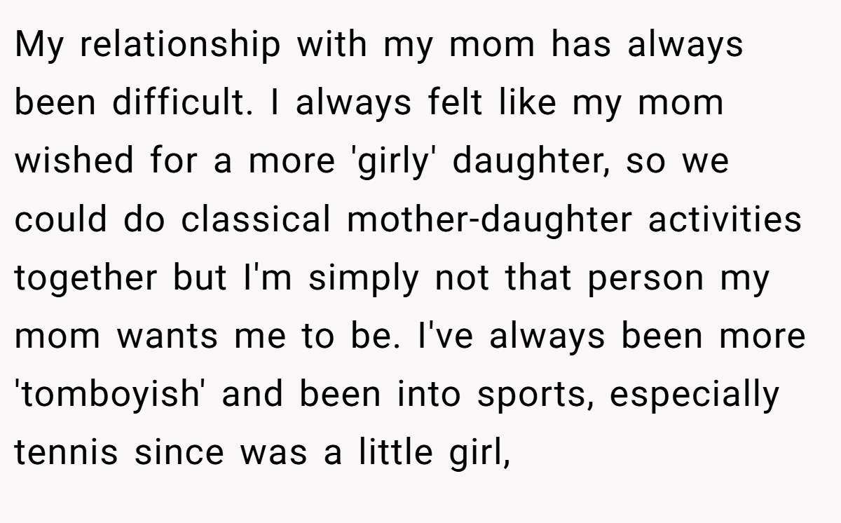 My relationship with my mom has always been difficult. I always felt like my mom wished for a more 'girly' daughter, so we could do classical mother-daughter activities together but I'm simply not that person my mom wants me to be. I've always been more 'tomboyish' and been into sports, especially tennis since was a little girl,