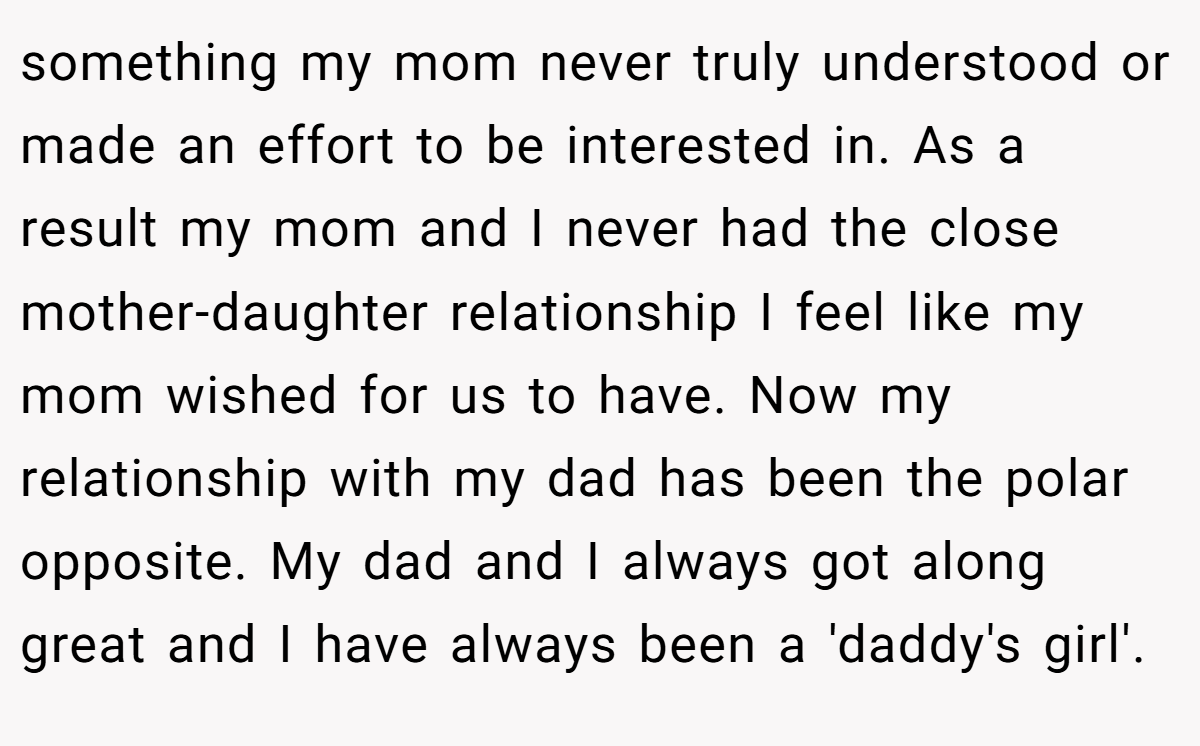 something my mom never truly understood or made an effort to be interested in. As a result my mom and I never had the close mother-daughter relationship I feel like my mom wished for us to have. Now my relationship with my dad has been the polar opposite. My dad and I always got along great and I have always been a 'daddy's girl'.