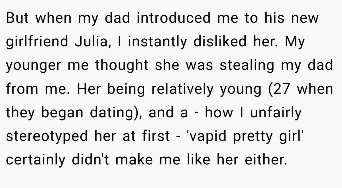But when my dad introduced me to his new girlfriend Julia, I instantly disliked her. My younger me thought she was stealing my dad from me. Her being relatively young (27 when they began dating), and a - how I unfairly stereotyped her at first - 'vapid pretty girl' certainly didn't make me like her either.