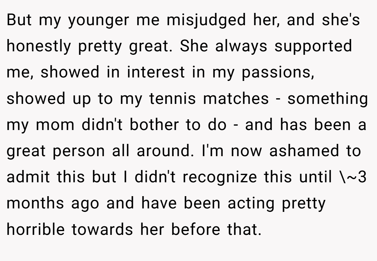 But my younger me misjudged her, and she's honestly pretty great. She always supported me, showed in interest in my passions, showed up to my tennis matches - something my mom didn't bother to do - and has been a great person all around. I'm now ashamed to admit this but I didn't recognize this until \~3 months ago and have been acting pretty horrible towards her before that.