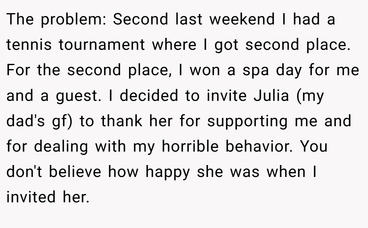 The problem: Second last weekend I had a tennis tournament where I got second place. For the second place, I won a spa day for me and a guest. I decided to invite Julia (my dad's gf) to thank her for supporting me and for dealing with my horrible behavior. You don't believe how happy she was when I invited her.