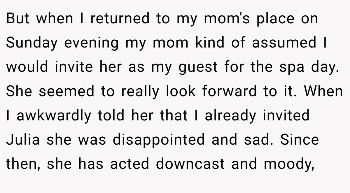 But when I returned to my mom's place on Sunday evening my mom kind of assumed I would invite her as my guest for the spa day. She seemed to really look forward to it. When I awkwardly told her that I already invited Julia she was disappointed and sad. Since then, she has acted downcast and moody,