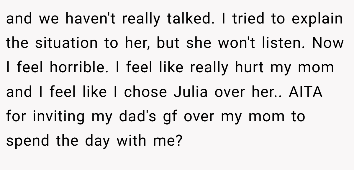 and we haven't really talked. I tried to explain the situation to her, but she won't listen. Now I feel horrible. I feel like really hurt my mom and I feel like I chose Julia over her.. AITA for inviting my dad's gf over my mom to spend the day with me?