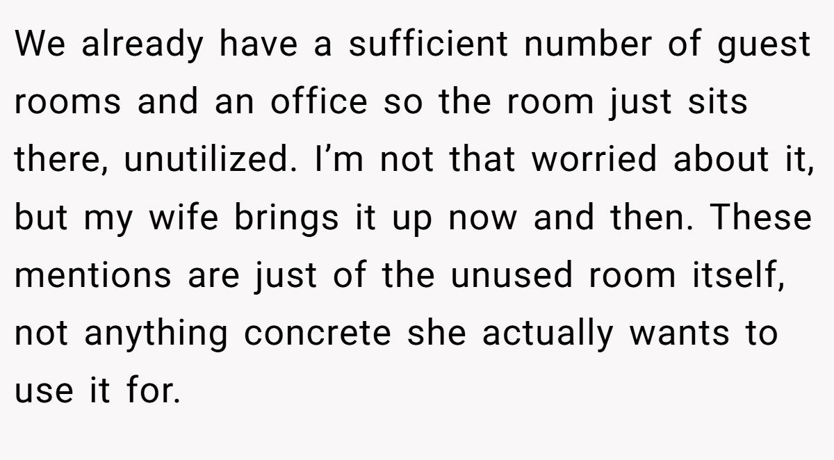 We already have a sufficient number of guest rooms and an office so the room just sits there, unutilized. I’m not that worried about it, but my wife brings it up now and then. These mentions are just of the unused room itself, not anything concrete she actually wants to use it for.