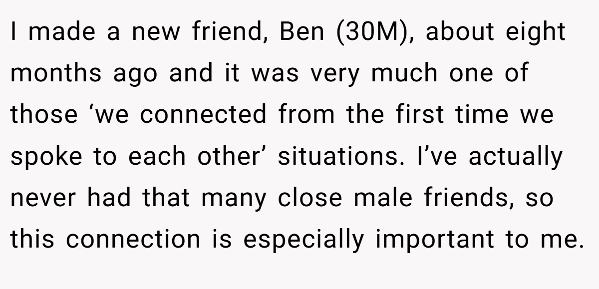 I made a new friend, Ben (30M), about eight months ago and it was very much one of those ‘we connected from the first time we spoke to each other’ situations. I’ve actually never had that many close male friends, so this connection is especially important to me.