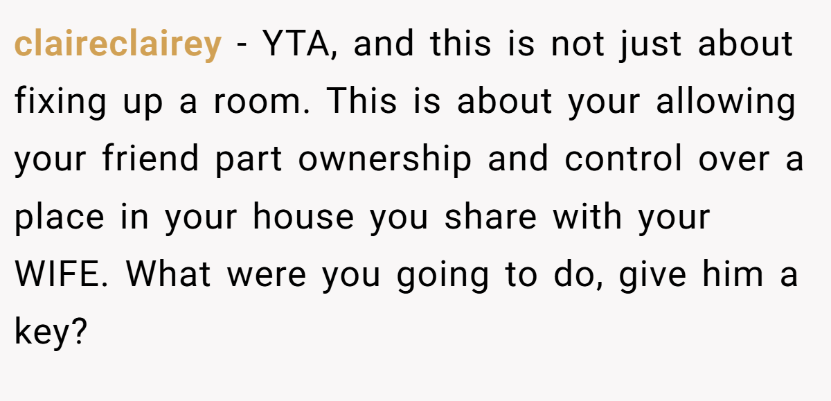 claireclairey - YTA, and this is not just about fixing up a room. This is about your allowing your friend part ownership and control over a place in your house you share with your WIFE. What were you going to do, give him a key?