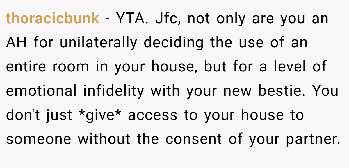 thoracicbunk - YTA. Jfc, not only are you an AH for unilaterally deciding the use of an entire room in your house, but for a level of emotional infidelity with your new bestie. You don't just *give* access to your house to someone without the consent of your partner.