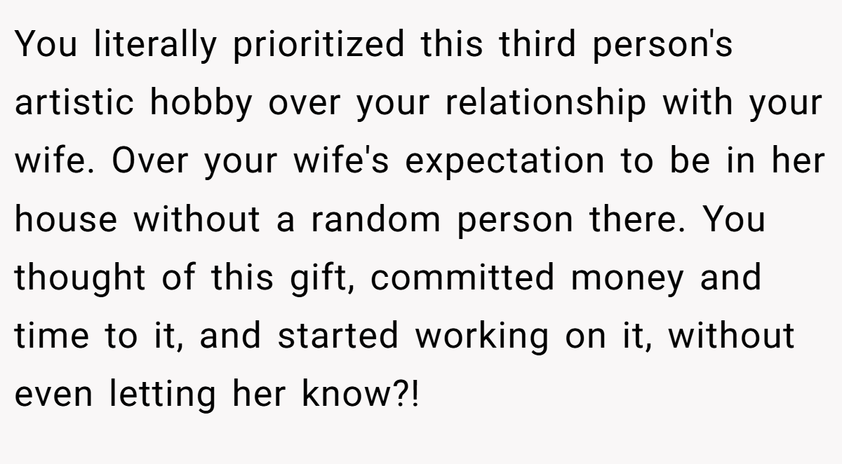 You literally prioritized this third person's artistic hobby over your relationship with your wife. Over your wife's expectation to be in her house without a random person there. You thought of this gift, committed money and time to it, and started working on it, without even letting her know?!