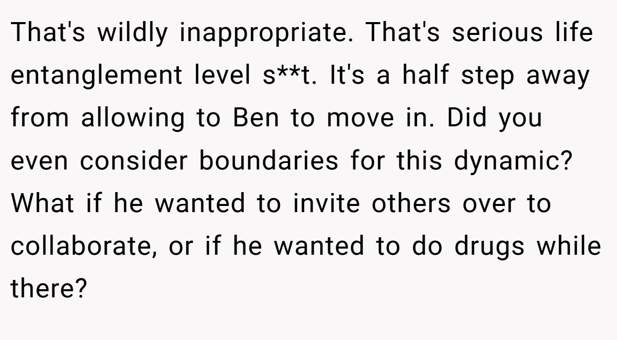 That's wildly inappropriate. That's serious life entanglement level s**t. It's a half step away from allowing to Ben to move in. Did you even consider boundaries for this dynamic? What if he wanted to invite others over to collaborate, or if he wanted to do drugs while there?