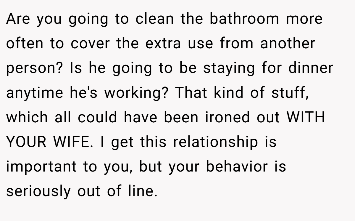 Are you going to clean the bathroom more often to cover the extra use from another person? Is he going to be staying for dinner anytime he's working? That kind of stuff, which all could have been ironed out WITH YOUR WIFE. I get this relationship is important to you, but your behavior is seriously out of line.