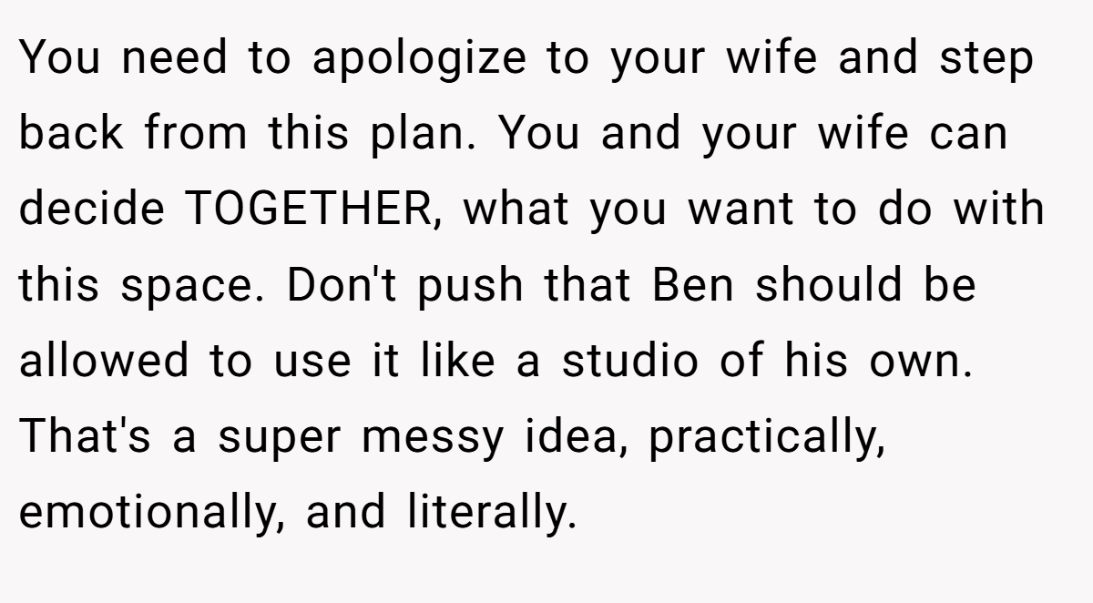 You need to apologize to your wife and step back from this plan. You and your wife can decide TOGETHER, what you want to do with this space. Don't push that Ben should be allowed to use it like a studio of his own. That's a super messy idea, practically, emotionally, and literally.