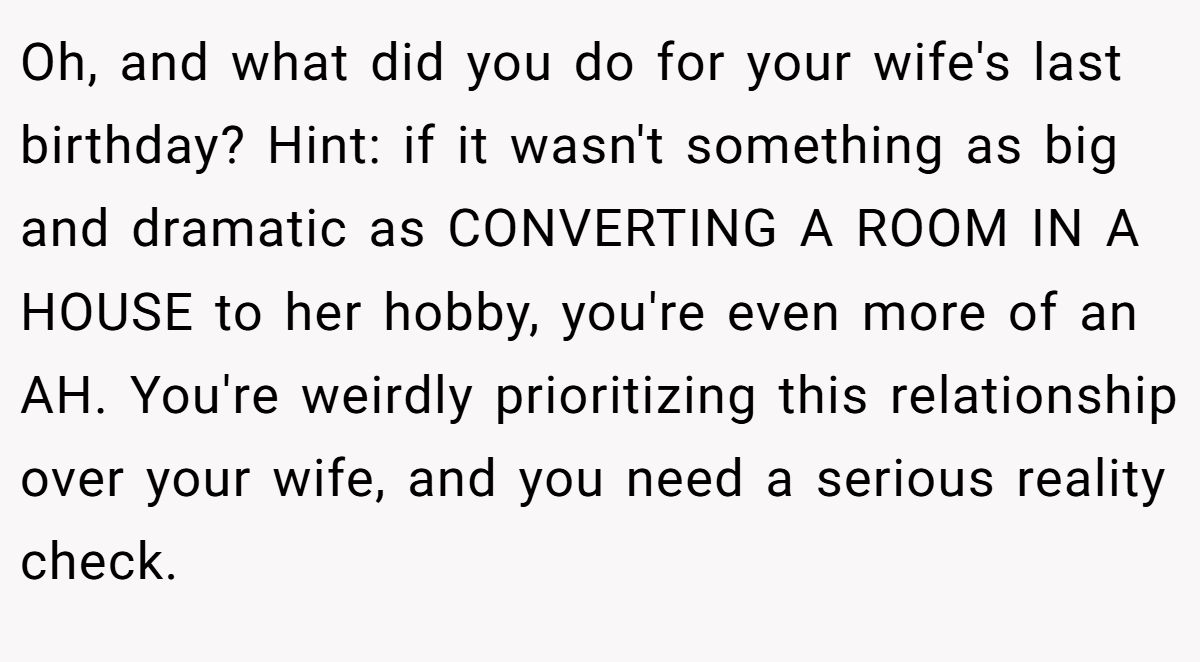 Oh, and what did you do for your wife's last birthday? Hint: if it wasn't something as big and dramatic as CONVERTING A ROOM IN A HOUSE to her hobby, you're even more of an AH. You're weirdly prioritizing this relationship over your wife, and you need a serious reality check.