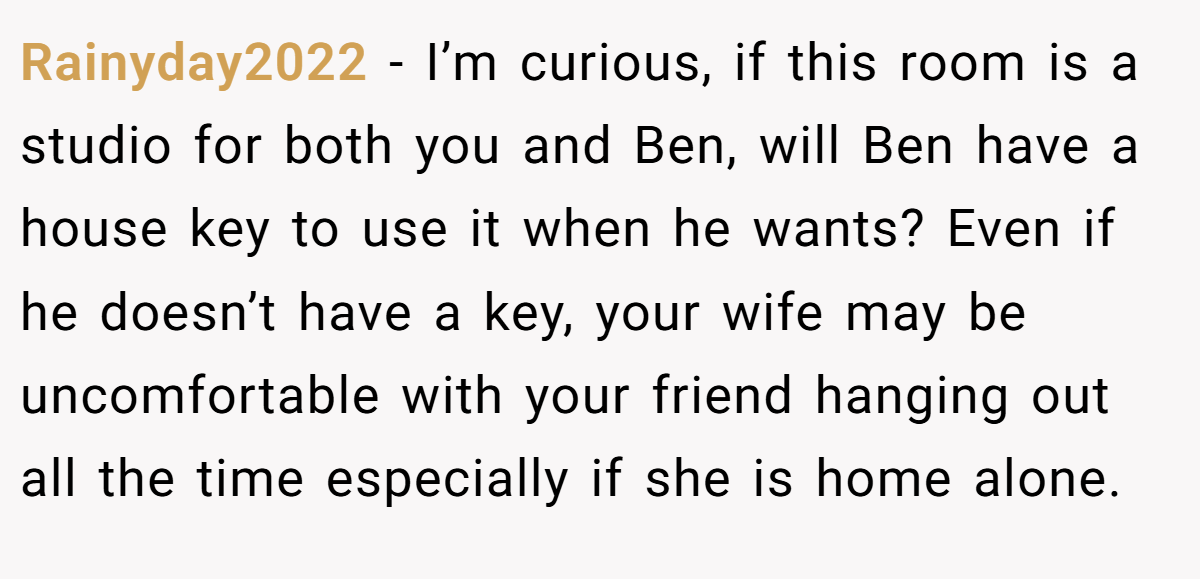 Rainyday2022 - I’m curious, if this room is a studio for both you and Ben, will Ben have a house key to use it when he wants? Even if he doesn’t have a key, your wife may be uncomfortable with your friend hanging out all the time especially if she is home alone.
