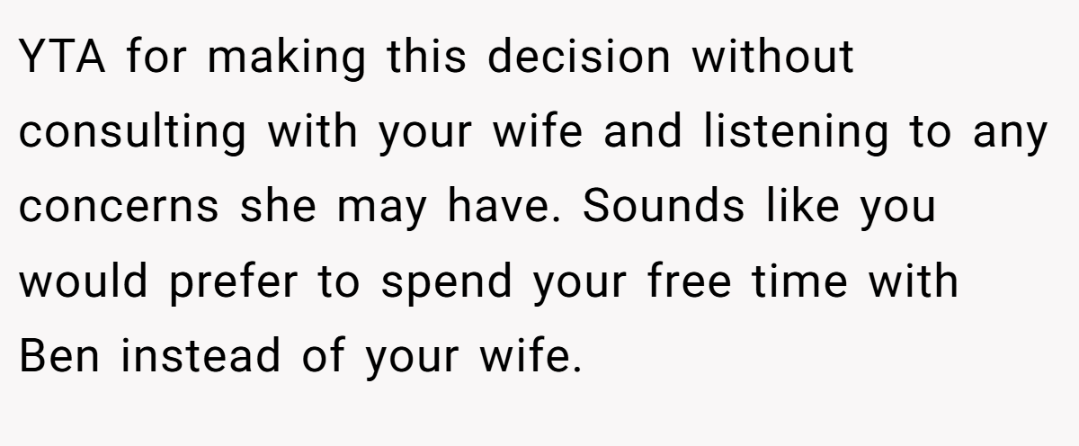 YTA for making this decision without consulting with your wife and listening to any concerns she may have. Sounds like you would prefer to spend your free time with Ben instead of your wife.