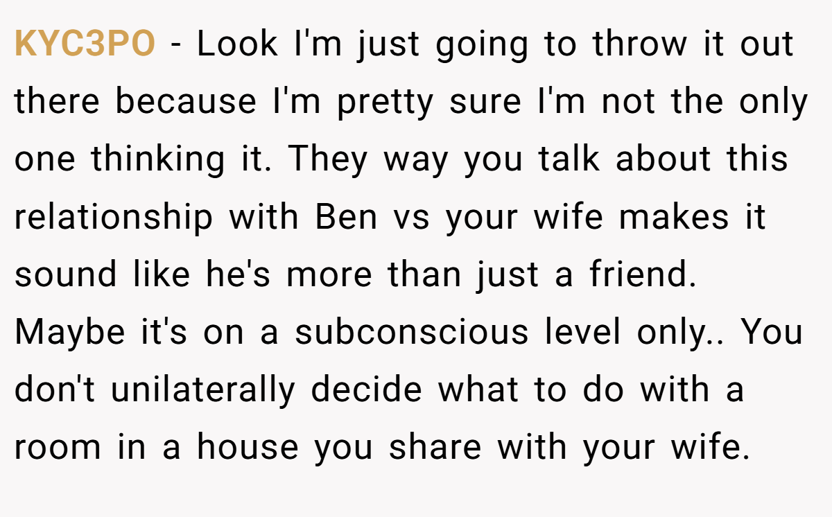 KYC3PO - Look I'm just going to throw it out there because I'm pretty sure I'm not the only one thinking it. They way you talk about this relationship with Ben vs your wife makes it sound like he's more than just a friend. Maybe it's on a subconscious level only.. You don't unilaterally decide what to do with a room in a house you share with your wife.