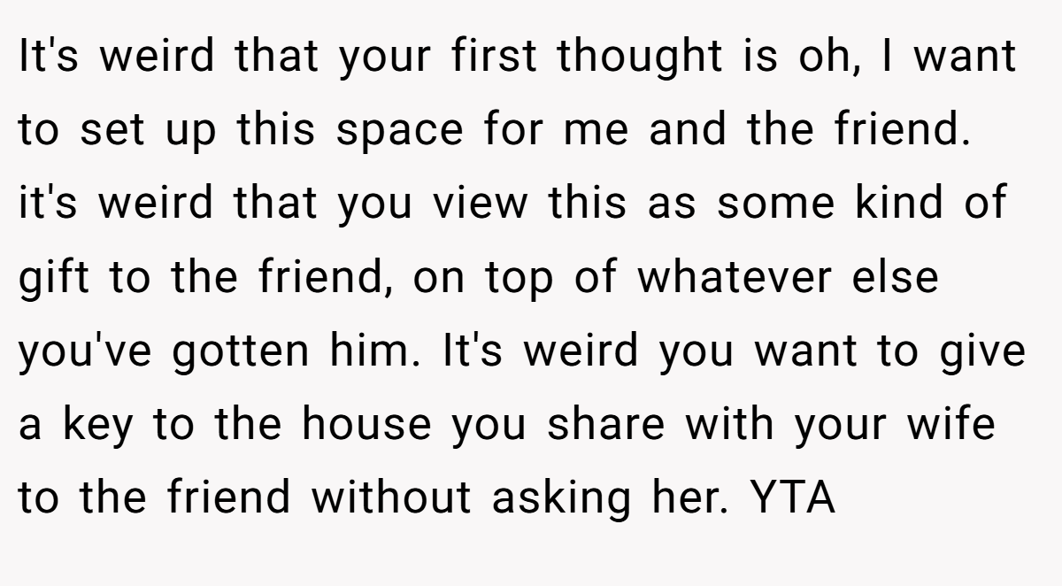 It's weird that your first thought is oh, I want to set up this space for me and the friend. it's weird that you view this as some kind of gift to the friend, on top of whatever else you've gotten him. It's weird you want to give a key to the house you share with your wife to the friend without asking her. YTA