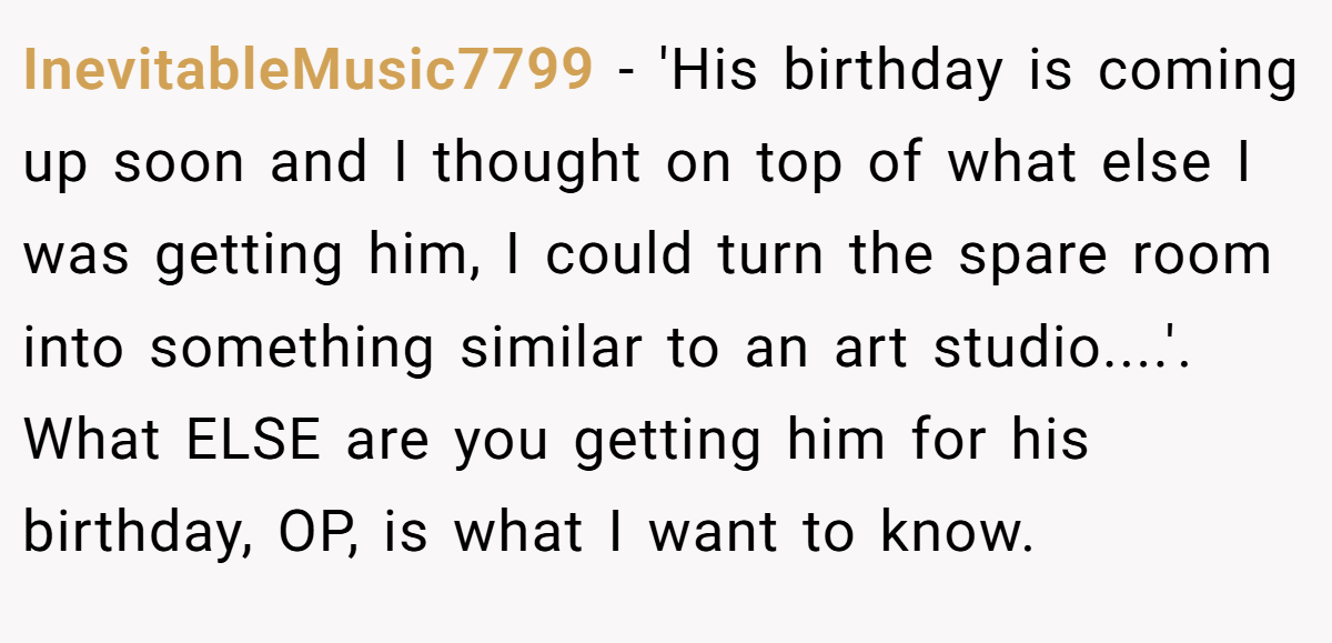 InevitableMusic7799 - 'His birthday is coming up soon and I thought on top of what else I was getting him, I could turn the spare room into something similar to an art studio....'. What ELSE are you getting him for his birthday, OP, is what I want to know.
