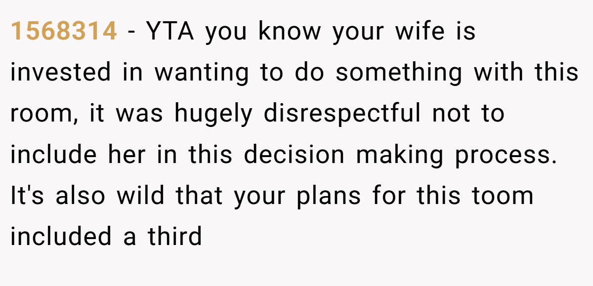 1568314 - YTA you know your wife is invested in wanting to do something with this room, it was hugely disrespectful not to include her in this decision making process. It's also wild that your plans for this toom included a third