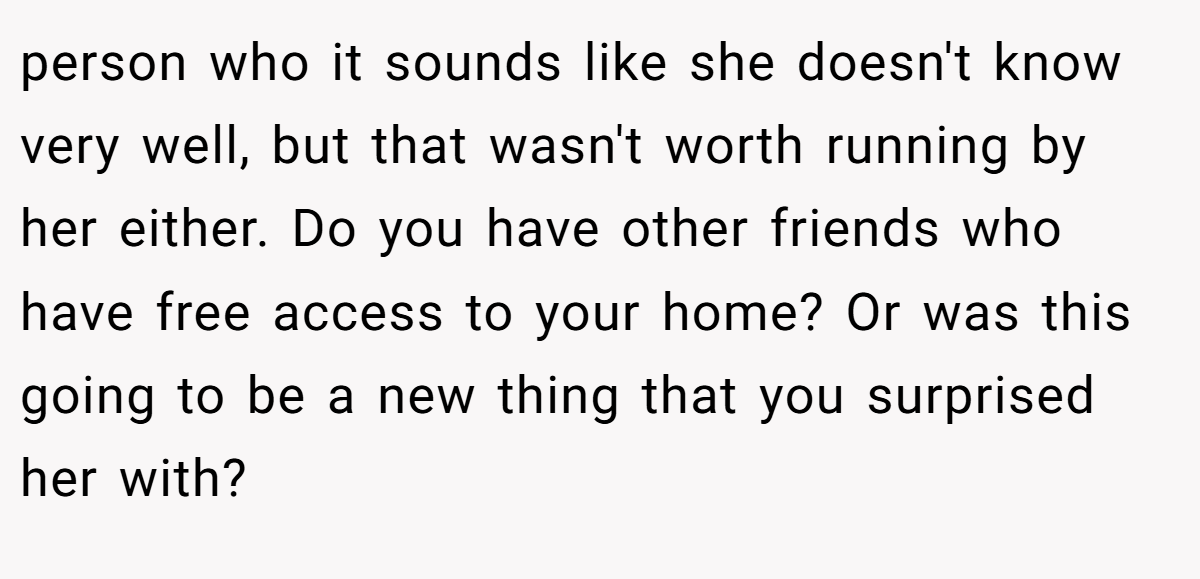 person who it sounds like she doesn't know very well, but that wasn't worth running by her either. Do you have other friends who have free access to your home? Or was this going to be a new thing that you surprised her with?