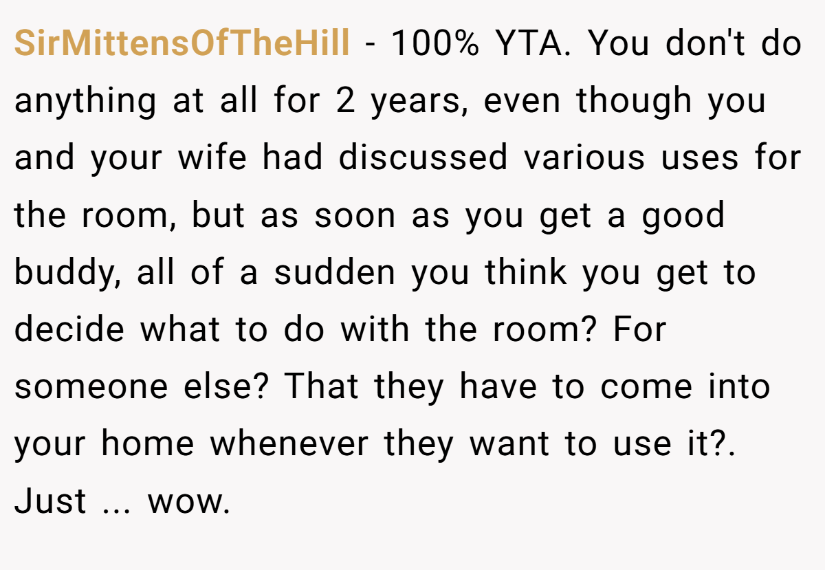 SirMittensOfTheHill - 100% YTA. You don't do anything at all for 2 years, even though you and your wife had discussed various uses for the room, but as soon as you get a good buddy, all of a sudden you think you get to decide what to do with the room? For someone else? That they have to come into your home whenever they want to use it?. Just ... wow.