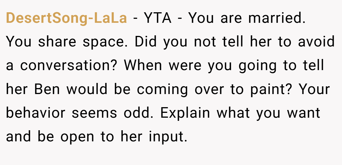 DesertSong-LaLa - YTA - You are married. You share space. Did you not tell her to avoid a conversation? When were you going to tell her Ben would be coming over to paint? Your behavior seems odd. Explain what you want and be open to her input.
