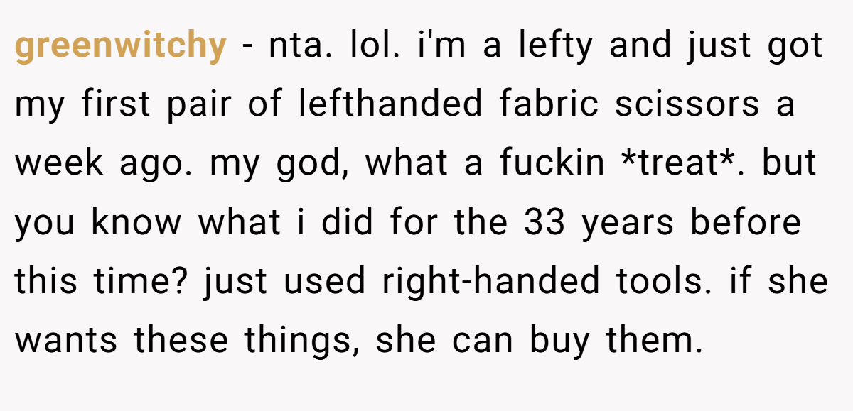greenwitchy − nta. lol. i'm a lefty and just got my first pair of lefthanded fabric scissors a week ago. my god, what a fuckin *treat*. but you know what i did for the 33 years before this time? just used right-handed tools. if she wants these things, she can buy them.