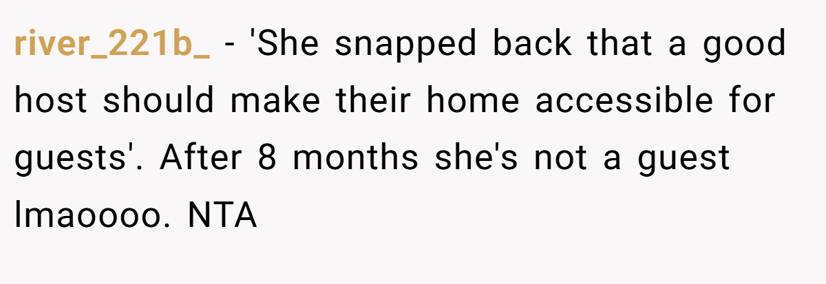 river_221b_ − 'She snapped back that a good host should make their home accessible for guests'. After 8 months she's not a guest lmaoooo. NTA