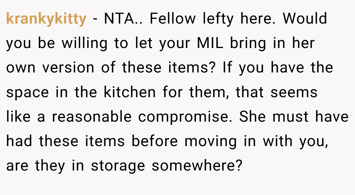 krankykitty − NTA.. Fellow lefty here. Would you be willing to let your MIL bring in her own version of these items? If you have the space in the kitchen for them, that seems like a reasonable compromise. She must have had these items before moving in with you, are they in storage somewhere?