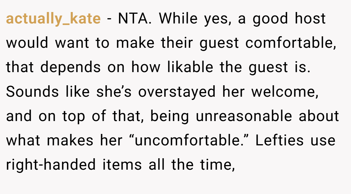 actually_kate − NTA. While yes, a good host would want to make their guest comfortable, that depends on how likable the guest is. Sounds like she’s overstayed her welcome, and on top of that, being unreasonable about what makes her “uncomfortable.” Lefties use right-handed items all the time,