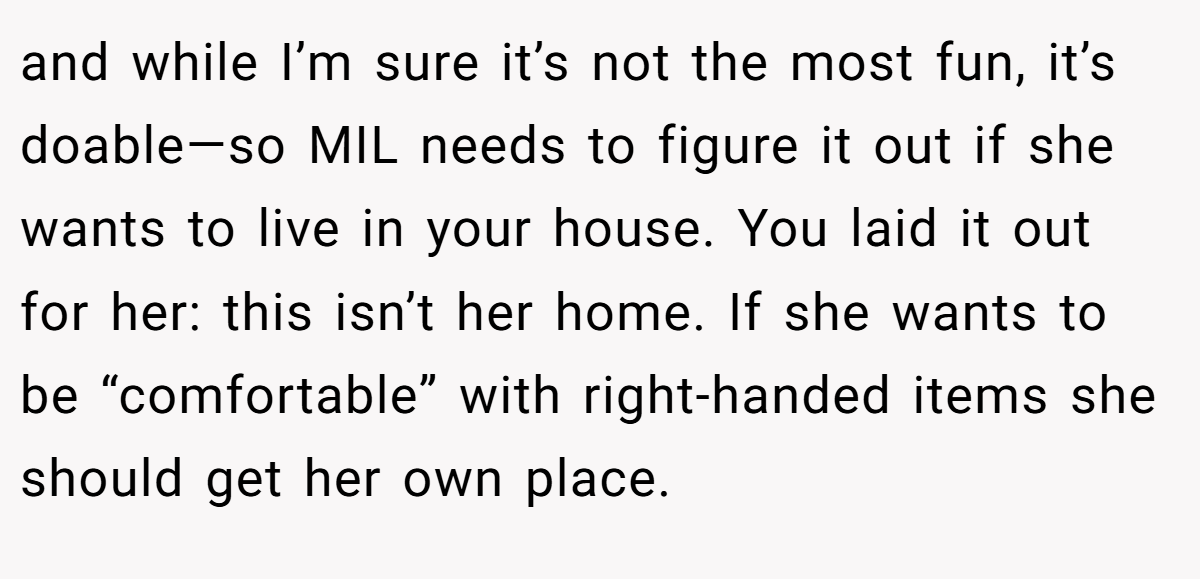 and while I’m sure it’s not the most fun, it’s doable—so MIL needs to figure it out if she wants to live in your house. You laid it out for her: this isn’t her home. If she wants to be “comfortable” with right-handed items she should get her own place.