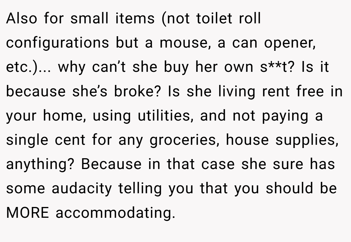 Also for small items (not toilet roll configurations but a mouse, a can opener, etc.)... why can’t she buy her own s**t? Is it because she’s broke? Is she living rent free in your home, using utilities, and not paying a single cent for any groceries, house supplies, anything? Because in that case she sure has some audacity telling you that you should be MORE accommodating.
