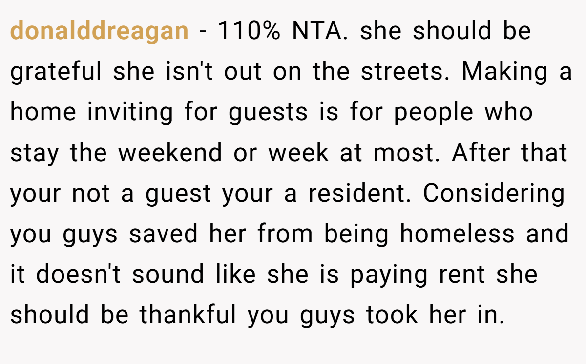 donalddreagan − 110% NTA. she should be grateful she isn't out on the streets. Making a home inviting for guests is for people who stay the weekend or week at most. After that your not a guest your a resident. Considering you guys saved her from being homeless and it doesn't sound like she is paying rent she should be thankful you guys took her in.