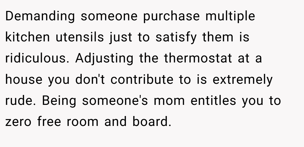 Demanding someone purchase multiple kitchen utensils just to satisfy them is ridiculous. Adjusting the thermostat at a house you don't contribute to is extremely rude. Being someone's mom entitles you to zero free room and board.