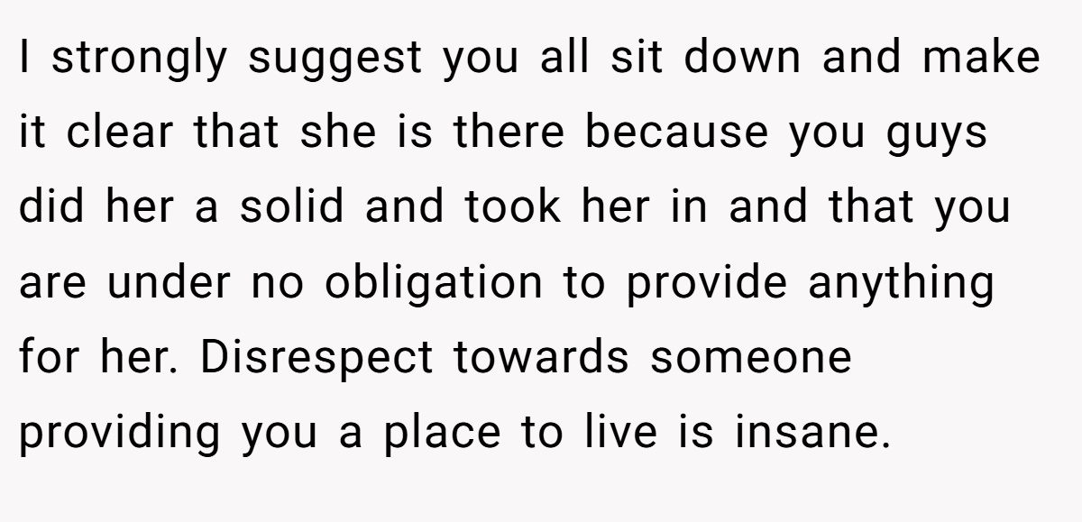 I strongly suggest you all sit down and make it clear that she is there because you guys did her a solid and took her in and that you are under no obligation to provide anything for her. Disrespect towards someone providing you a place to live is insane.