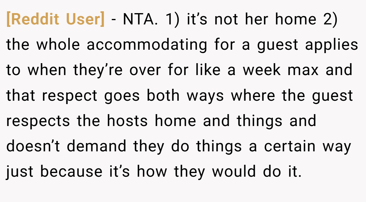 [Reddit User] − NTA. 1) it’s not her home 2) the whole accommodating for a guest applies to when they’re over for like a week max and that respect goes both ways where the guest respects the hosts home and things and doesn’t demand they do things a certain way just because it’s how they would do it.