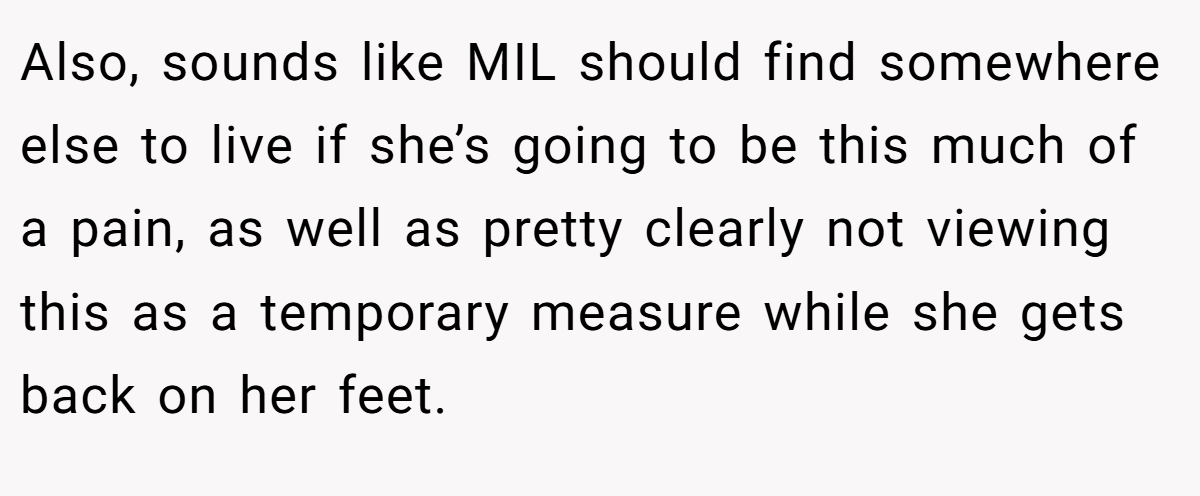 Also, sounds like MIL should find somewhere else to live if she’s going to be this much of a pain, as well as pretty clearly not viewing this as a temporary measure while she gets back on her feet.