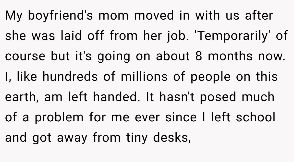 My boyfriend's mom moved in with us after she was laid off from her job. 'Temporarily' of course but it's going on about 8 months now. I, like hundreds of millions of people on this earth, am left handed. It hasn't posed much of a problem for me ever since I left school and got away from tiny desks,