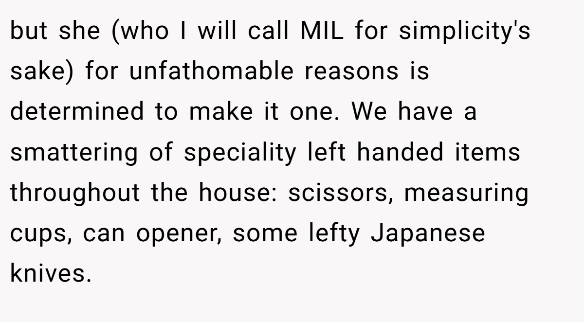 but she (who I will call MIL for simplicity's sake) for unfathomable reasons is determined to make it one. We have a smattering of speciality left handed items throughout the house: scissors, measuring cups, can opener, some lefty Japanese knives.