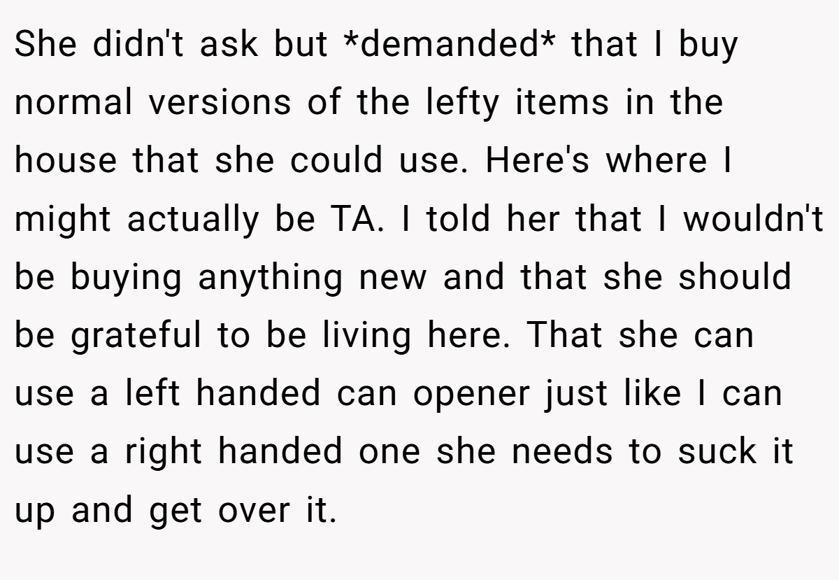 She didn't ask but *demanded* that I buy normal versions of the lefty items in the house that she could use. Here's where I might actually be TA. I told her that I wouldn't be buying anything new and that she should be grateful to be living here. That she can use a left handed can opener just like I can use a right handed one she needs to suck it up and get over it.