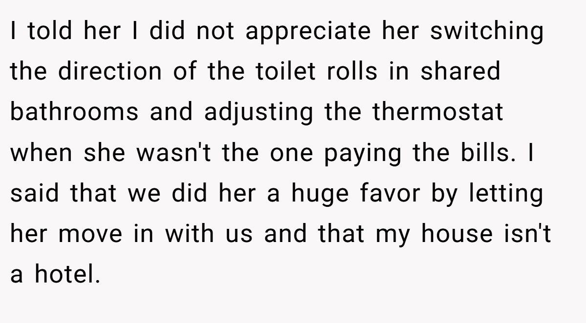 I told her I did not appreciate her switching the direction of the toilet rolls in shared bathrooms and adjusting the thermostat when she wasn't the one paying the bills. I said that we did her a huge favor by letting her move in with us and that my house isn't a hotel.